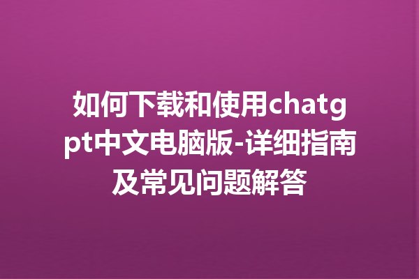 如何下载和使用 chatgpt 中文电脑版 - 详细指南及常见问题解答