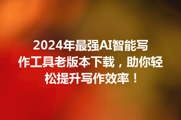 2024 年最强 AI 智能写作工具老版本下载，助你轻松提升写作效率！