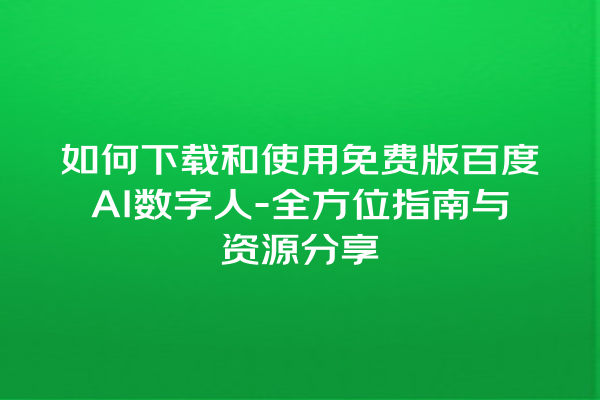 如何下载和使用免费版百度 AI 数字人 - 全方位指南与资源分享