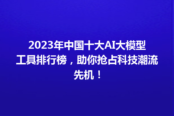 2023 年中国十大 AI 大模型工具排行榜，助你抢占科技潮流先机！