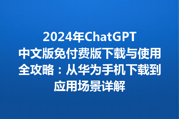 2024 年 ChatGPT 中文版免付费版下载与使用全攻略：从华为手机下载到应用场景详解