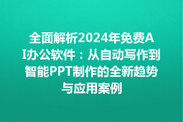 全面解析 2024 年免费 AI 办公软件：从自动写作到智能 PPT 制作的全新趋势与应用案例