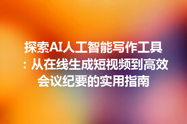 探索 AI 人工智能写作工具：从在线生成短视频到高效会议纪要的实用指南