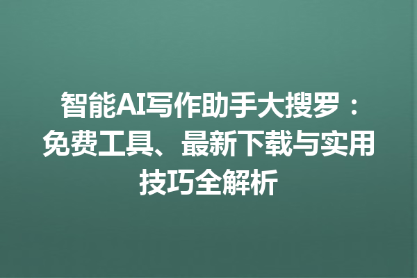 智能 AI 写作助手大搜罗：免费工具、最新下载与实用技巧全解析