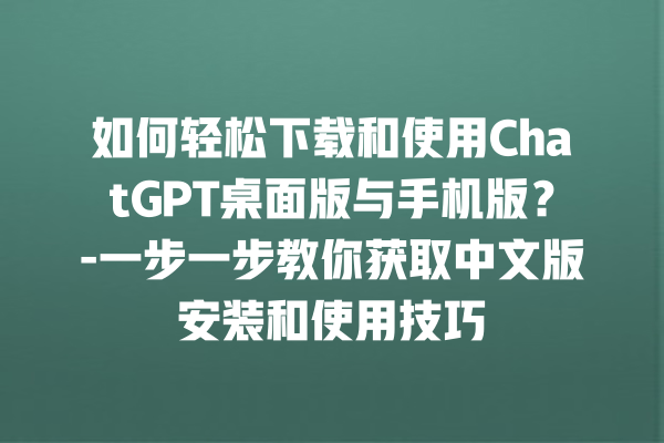 如何轻松下载和使用 ChatGPT 桌面版与手机版？- 一步一步教你获取中文版安装和使用技巧