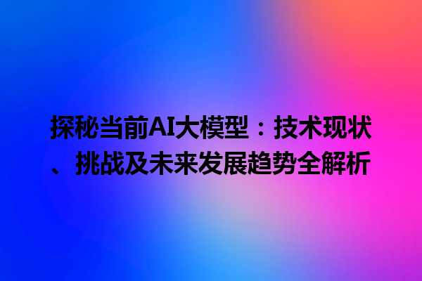 探秘当前 AI 大模型：技术现状、挑战及未来发展趋势全解析