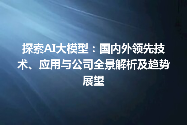 探索 AI 大模型：国内外领先技术、应用与公司全景解析及趋势展望