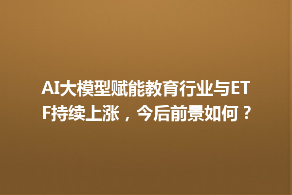 AI 大模型赋能教育行业与 ETF 持续上涨，今后前景如何？