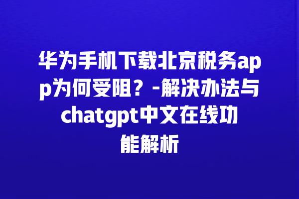 华为手机下载北京税务 app 为何受阻？- 解决办法与 chatgpt 中文在线功能解析