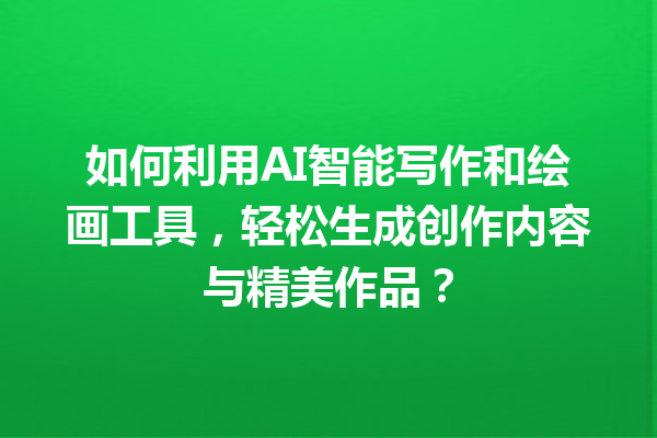 如何利用 AI 智能写作和绘画工具，轻松生成创作内容与精美作品？