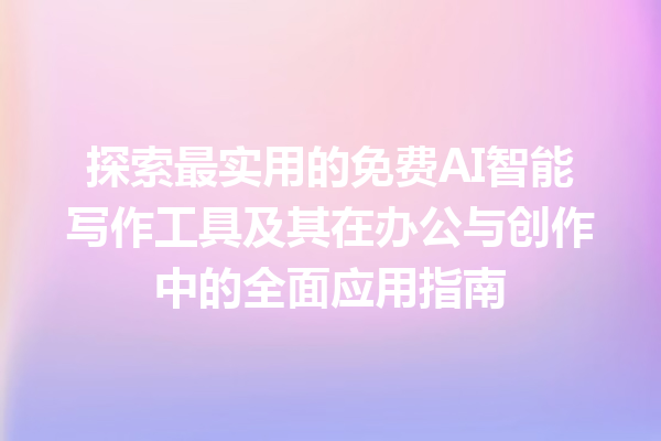 探索最实用的免费 AI 智能写作工具及其在办公与创作中的全面应用指南