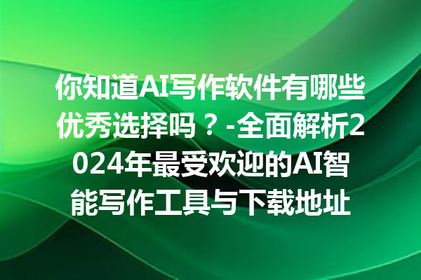 你知道 AI 写作软件有哪些优秀选择吗？- 全面解析 2024 年最受欢迎的 AI 智能写作工具与下载地址