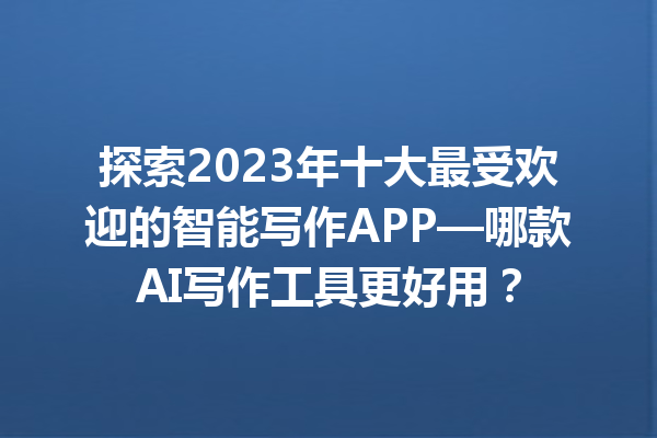 探索 2023 年十大最受欢迎的智能写作 APP—哪款 AI 写作工具更好用？