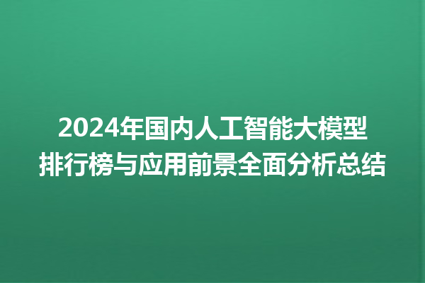 2024 年国内人工智能大模型排行榜与应用前景全面分析总结