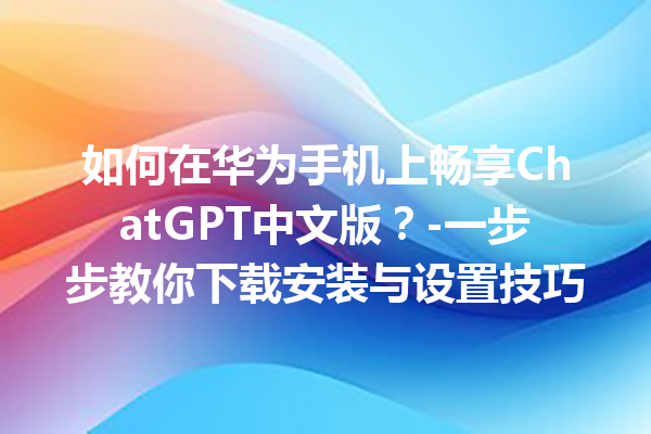 如何在华为手机上畅享 ChatGPT 中文版？- 一步步教你下载安装与设置技巧