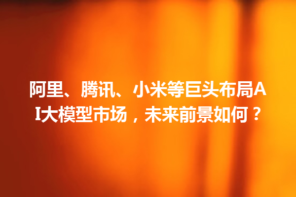 阿里、腾讯、小米等巨头布局 AI 大模型市场，未来前景如何？