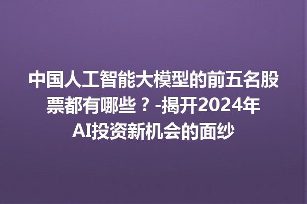 中国人工智能大模型的前五名股票都有哪些？- 揭开 2024 年 AI 投资新机会的面纱