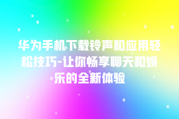 华为手机下载铃声和应用轻松技巧 - 让你畅享聊天和娱乐的全新体验