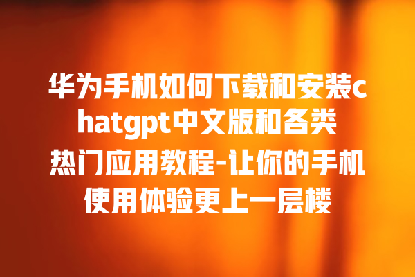 华为手机如何下载和安装 chatgpt 中文版和各类热门应用教程 - 让你的手机使用体验更上一层楼