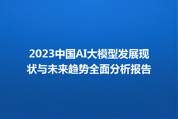 2023 中国 AI 大模型发展现状与未来趋势全面分析报告