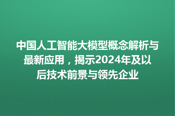 中国人工智能大模型概念解析与最新应用，揭示 2024 年及以后技术前景与领先企业