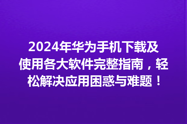 2024 年华为手机下载及使用各大软件完整指南，轻松解决应用困惑与难题！