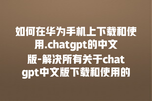 如何在华为手机上下载和使用.chatgpt 的中文版 - 解决所有关于 chatgpt 中文版下载和使用的问题