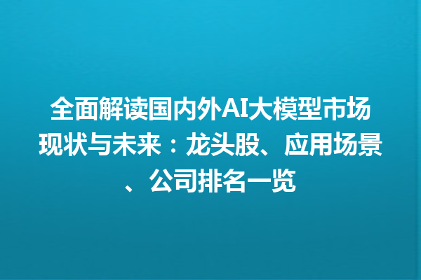 全面解读国内外 AI 大模型市场现状与未来：龙头股、应用场景、公司排名一览