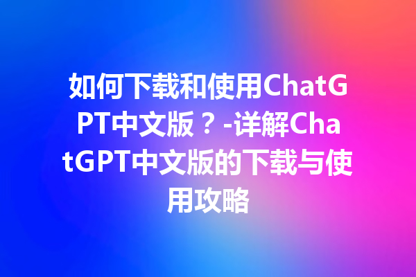 如何下载和使用 ChatGPT 中文版？- 详解 ChatGPT 中文版的下载与使用攻略