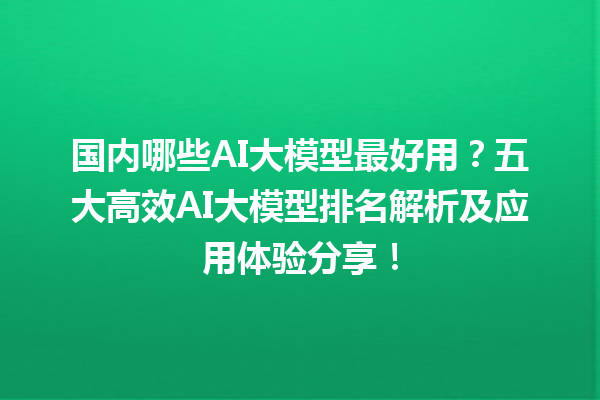 国内哪些 AI 大模型最好用？五大高效 AI 大模型排名解析及应用体验分享！