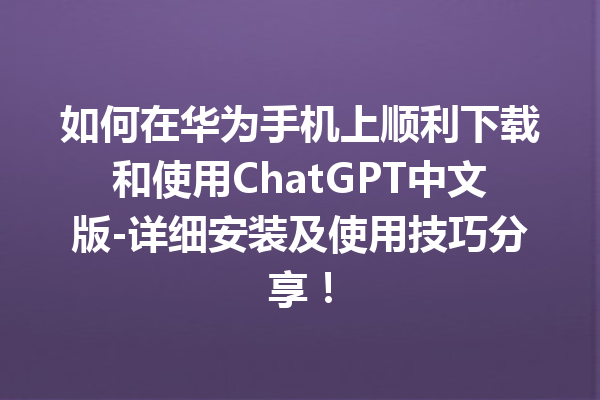 如何在华为手机上顺利下载和使用 ChatGPT 中文版 - 详细安装及使用技巧分享！