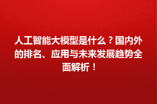 人工智能大模型是什么？国内外的排名、应用与未来发展趋势全面解析！