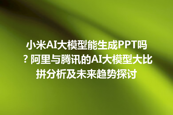 小米 AI 大模型能生成 PPT 吗？阿里与腾讯的 AI 大模型大比拼分析及未来趋势探讨