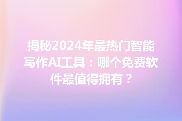 揭秘 2024 年最热门智能写作 AI 工具：哪个免费软件最值得拥有？