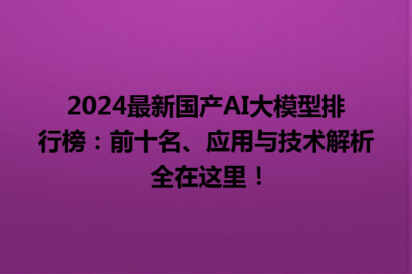 2024 最新国产 AI 大模型排行榜：前十名、应用与技术解析全在这里！