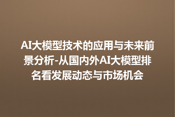 AI 大模型技术的应用与未来前景分析 - 从国内外 AI 大模型排名看发展动态与市场机会