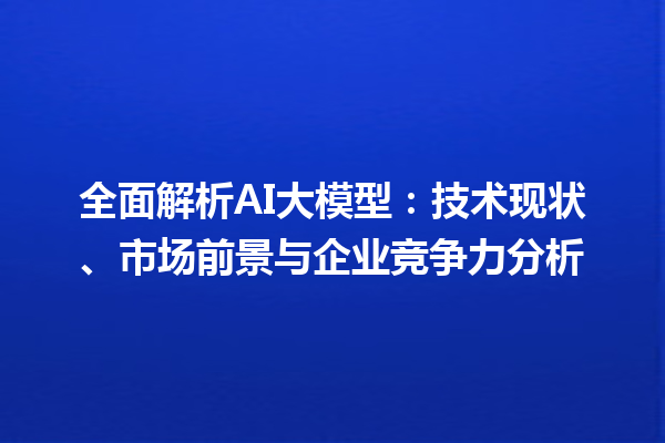 全面解析 AI 大模型：技术现状、市场前景与企业竞争力分析