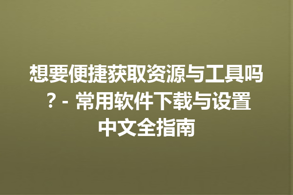 想要便捷获取资源与工具吗？- 常用软件下载与设置中文全指南