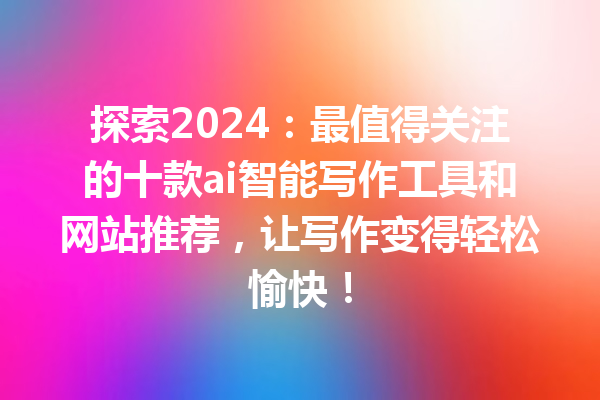 探索 2024：最值得关注的十款 ai 智能写作工具和网站推荐，让写作变得轻松愉快！