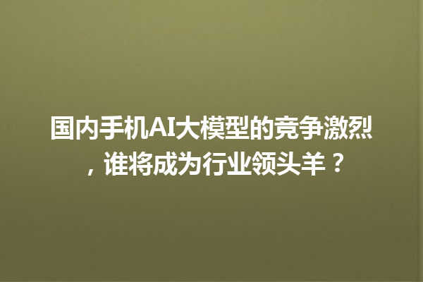 国内手机 AI 大模型的竞争激烈，谁将成为行业领头羊？