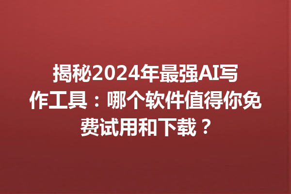 揭秘 2024 年最强 AI 写作工具：哪个软件值得你免费试用和下载？