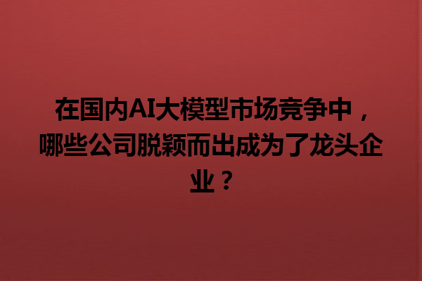 在国内 AI 大模型市场竞争中，哪些公司脱颖而出成为了龙头企业？