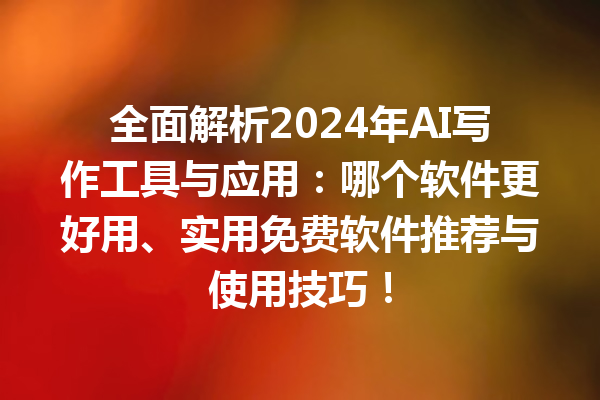 全面解析 2024 年 AI 写作工具与应用：哪个软件更好用、实用免费软件推荐与使用技巧！