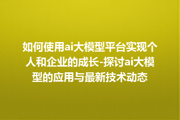 如何使用 ai 大模型平台实现个人和企业的成长 - 探讨 ai 大模型的应用与最新技术动态