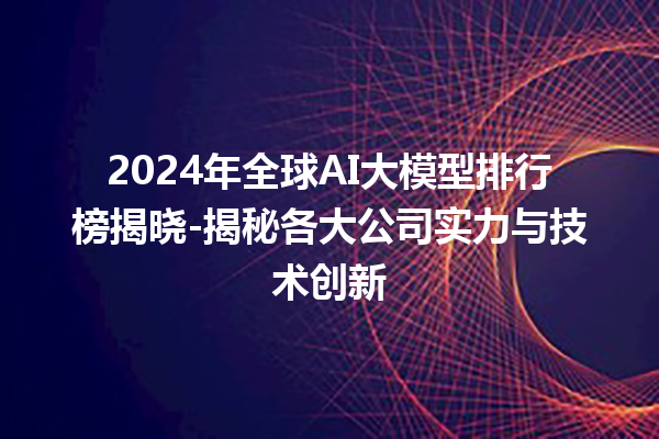 2024 年全球 AI 大模型排行榜揭晓 - 揭秘各大公司实力与技术创新