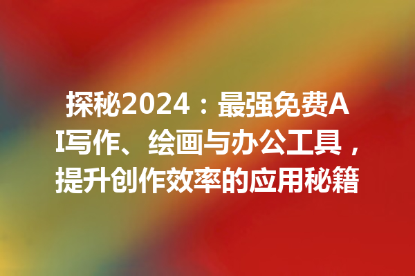 探秘 2024：最强免费 AI 写作、绘画与办公工具，提升创作效率的应用秘籍