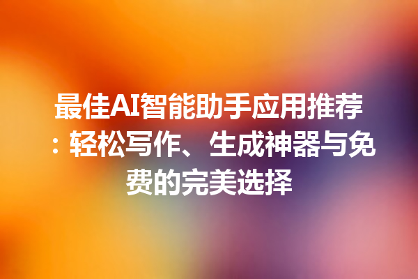 最佳 AI 智能助手应用推荐：轻松写作、生成神器与免费的完美选择