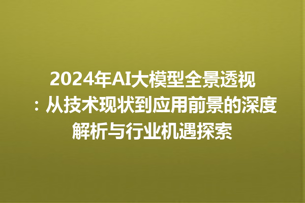 2024 年 AI 大模型全景透视：从技术现状到应用前景的深度解析与行业机遇探索