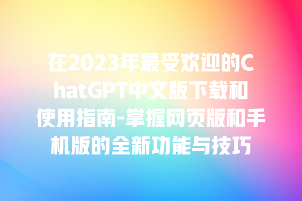 在 2023 年最受欢迎的 ChatGPT 中文版下载和使用指南 - 掌握网页版和手机版的全新功能与技巧