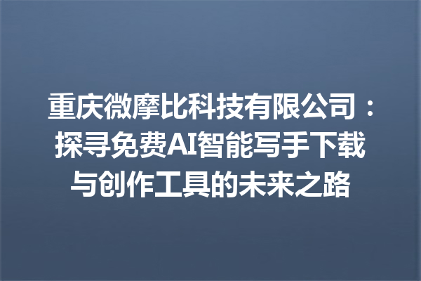 重庆微摩比科技有限公司：探寻免费 AI 智能写手下载与创作工具的未来之路